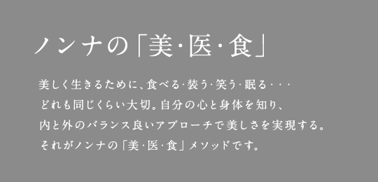 ノンナの「美・医・食」 美しく生きるために、食べる・装う・笑う・眠る・・・どれも同じくらい大切。自分の心と身体を知り、内と外のバランス良いアプローチで美しさを実現する。それがノンナの「美・医・食」メソッドです。