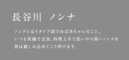 長谷川 ノンナ ノンナとはイタリア語でおばあちゃんのこと。いつも笑顔で元気、料理上手で思いやり深いノンナを皆は親しみ込めてこう呼びます。