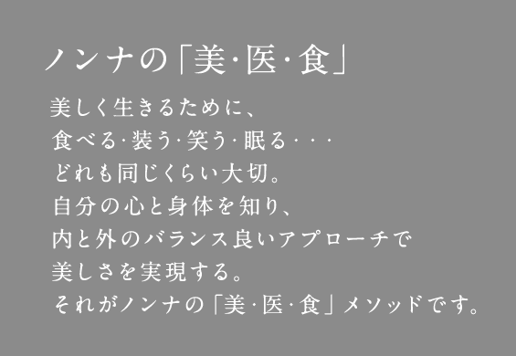 ノンナの「美・医・食」 美しく生きるために、食べる・装う・笑う・眠る・・・どれも同じくらい大切。自分の心と身体を知り、内と外のバランス良いアプローチで美しさを実現する。それがノンナの「美・医・食」メソッドです。