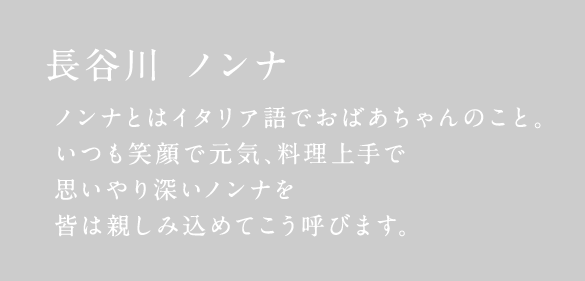 長谷川 ノンナ ノンナとはイタリア語でおばあちゃんのこと。いつも笑顔で元気、料理上手で思いやり深いノンナを皆は親しみ込めてこう呼びます。