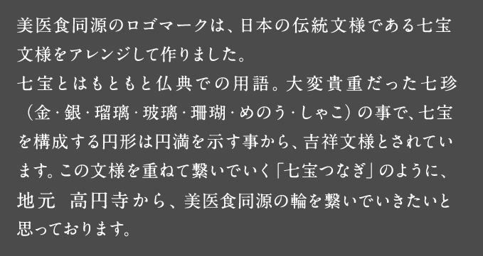 美医食同源のロゴマークは、日本の伝統文様である七宝文様をアレンジして作りました。七宝とはもともと仏典での用語。大変貴重だった七珍（金・銀・瑠璃・玻璃・珊瑚・めのう・しゃこ）の事で、七宝を構成する円形は円満を示す事から、吉祥文様とされています。この文様を重ねて繋いでいく「七宝つなぎ」のように、地元 高円寺から、美医食同源の輪を繋いでいきたいと思っております。